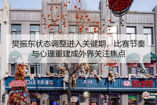 樊振东状态调整进入关键期，比赛节奏与心理重建成外界关注焦点