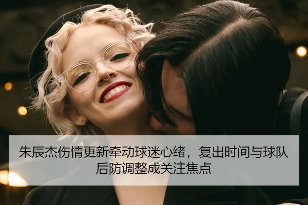朱辰杰伤情更新牵动球迷心绪，复出时间与球队后防调整成关注焦点