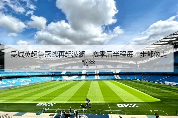 曼城英超争冠战再起波澜，赛季后半程每一步都像走钢丝